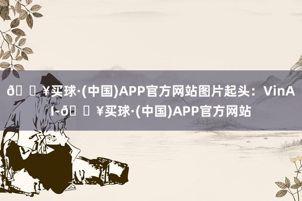 🔥买球·(中国)APP官方网站图片起头：VinAI-🔥买球·(中国)APP官方网站