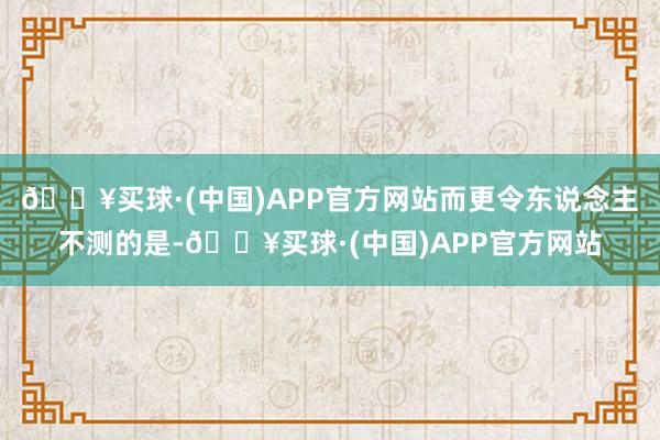 🔥买球·(中国)APP官方网站而更令东说念主不测的是-🔥买球·(中国)APP官方网站