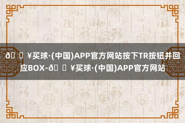 🔥买球·(中国)APP官方网站按下TR按钮并回应BOX-🔥买球·(中国)APP官方网站