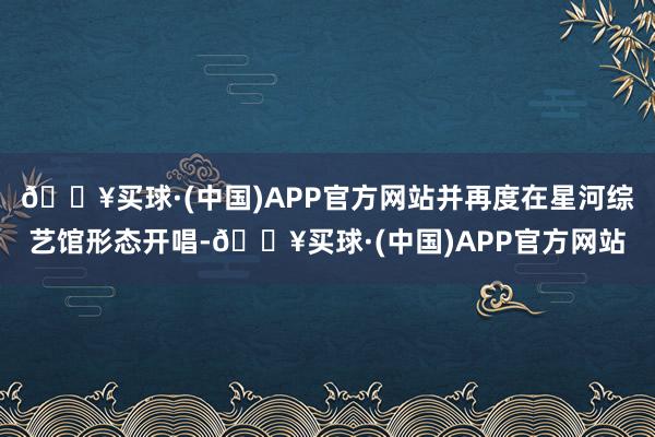 🔥买球·(中国)APP官方网站并再度在星河综艺馆形态开唱-🔥买球·(中国)APP官方网站