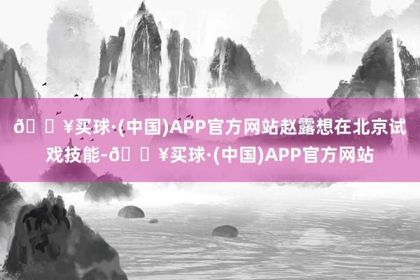 🔥买球·(中国)APP官方网站赵露想在北京试戏技能-🔥买球·(中国)APP官方网站