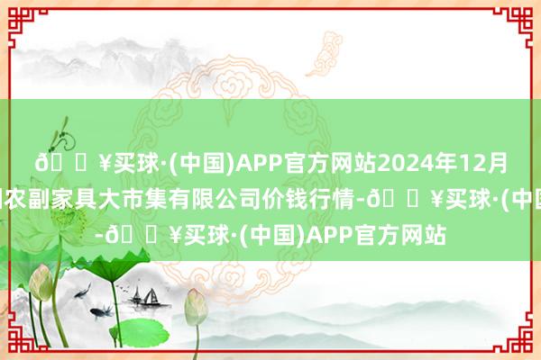 🔥买球·(中国)APP官方网站2024年12月25日武汉白沙洲农副家具大市集有限公司价钱行情-🔥买球·(中国)APP官方网站