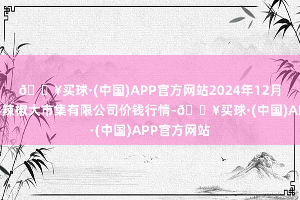 🔥买球·(中国)APP官方网站2024年12月25日柘城县辣椒大市集有限公司价钱行情-🔥买球·(中国)APP官方网站