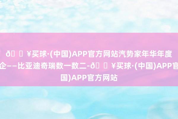 🔥买球·(中国)APP官方网站汽势家年华年度中国车企——比亚迪奇瑞数一数二-🔥买球·(中国)APP官方网站