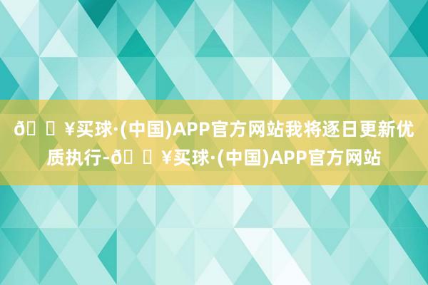 🔥买球·(中国)APP官方网站我将逐日更新优质执行-🔥买球·(中国)APP官方网站