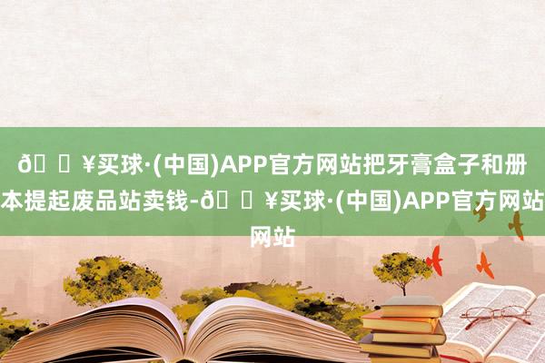 🔥买球·(中国)APP官方网站把牙膏盒子和册本提起废品站卖钱-🔥买球·(中国)APP官方网站