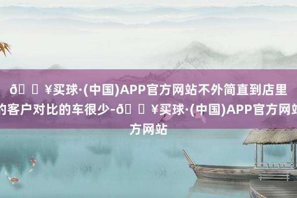 🔥买球·(中国)APP官方网站不外简直到店里的客户对比的车很少-🔥买球·(中国)APP官方网站