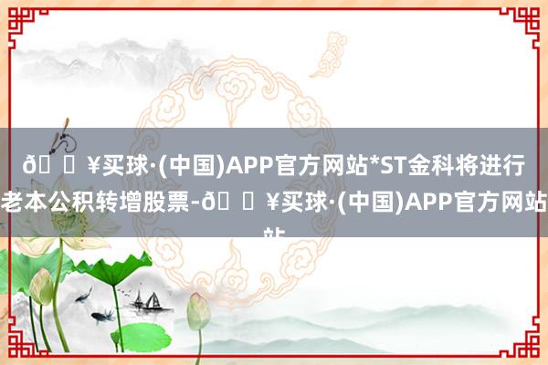 🔥买球·(中国)APP官方网站*ST金科将进行老本公积转增股票-🔥买球·(中国)APP官方网站