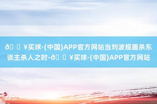 🔥买球·(中国)APP官方网站当刘波规画杀东谈主杀人之时-🔥买球·(中国)APP官方网站