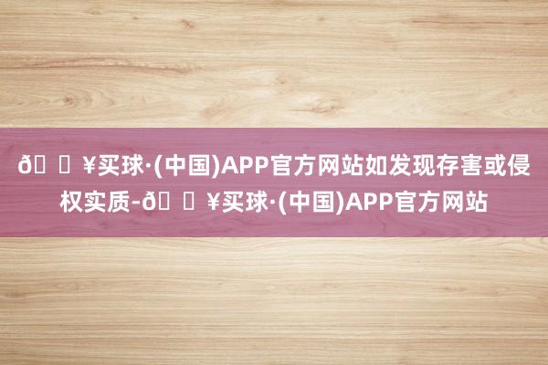 🔥买球·(中国)APP官方网站如发现存害或侵权实质-🔥买球·(中国)APP官方网站