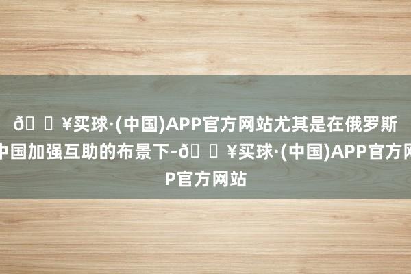 🔥买球·(中国)APP官方网站尤其是在俄罗斯和中国加强互助的布景下-🔥买球·(中国)APP官方网站