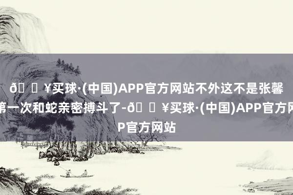 🔥买球·(中国)APP官方网站不外这不是张馨予第一次和蛇亲密搏斗了-🔥买球·(中国)APP官方网站