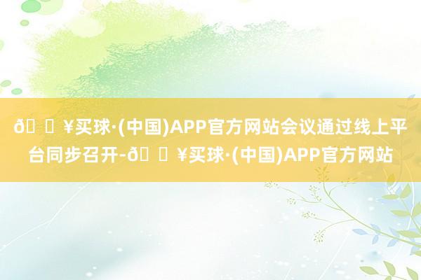 🔥买球·(中国)APP官方网站会议通过线上平台同步召开-🔥买球·(中国)APP官方网站