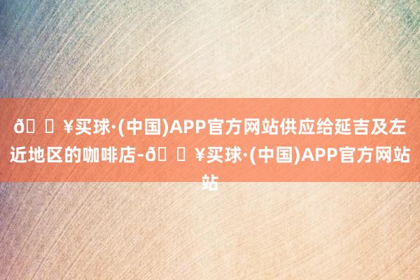 🔥买球·(中国)APP官方网站供应给延吉及左近地区的咖啡店-🔥买球·(中国)APP官方网站