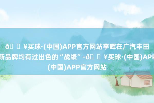 🔥买球·(中国)APP官方网站李晖在广汽丰田、雷克萨斯品牌均有过出色的“战绩”-🔥买球·(中国)APP官方网站