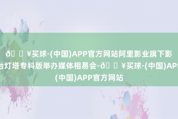 🔥买球·(中国)APP官方网站阿里影业旗下影视数智平台灯塔专科版举办媒体相易会-🔥买球·(中国)APP官方网站