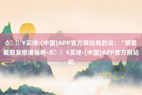 🔥买球·(中国)APP官方网站有的说：“明星戴假发很通俗啊-🔥买球·(中国)APP官方网站