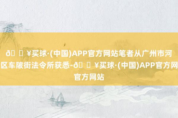 🔥买球·(中国)APP官方网站笔者从广州市河汉区车陂街法令所获悉-🔥买球·(中国)APP官方网站