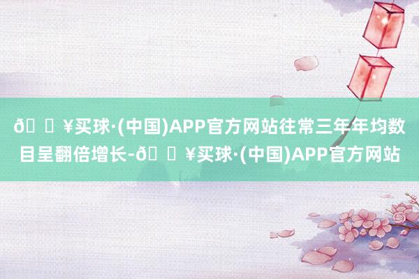 🔥买球·(中国)APP官方网站往常三年年均数目呈翻倍增长-🔥买球·(中国)APP官方网站