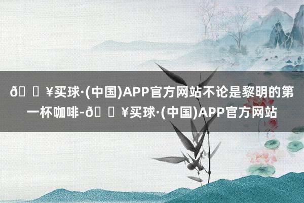 🔥买球·(中国)APP官方网站不论是黎明的第一杯咖啡-🔥买球·(中国)APP官方网站