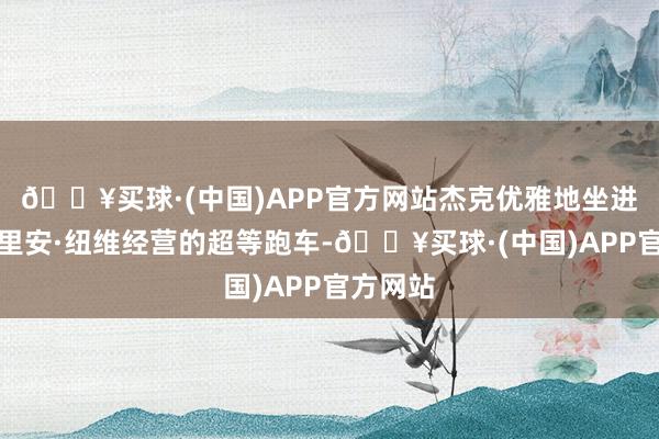 🔥买球·(中国)APP官方网站杰克优雅地坐进了阿德里安·纽维经营的超等跑车-🔥买球·(中国)APP官方网站