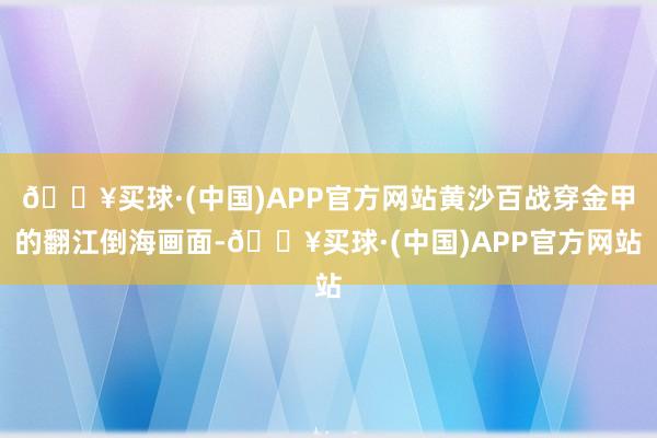 🔥买球·(中国)APP官方网站黄沙百战穿金甲的翻江倒海画面-🔥买球·(中国)APP官方网站