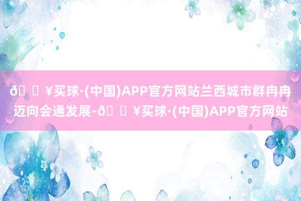 🔥买球·(中国)APP官方网站兰西城市群冉冉迈向会通发展-🔥买球·(中国)APP官方网站