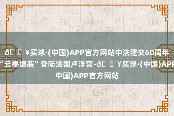 🔥买球·(中国)APP官方网站中法建交60周年，朱炳仁“云墨熔装”登陆法国卢浮宫-🔥买球·(中国)APP官方网站