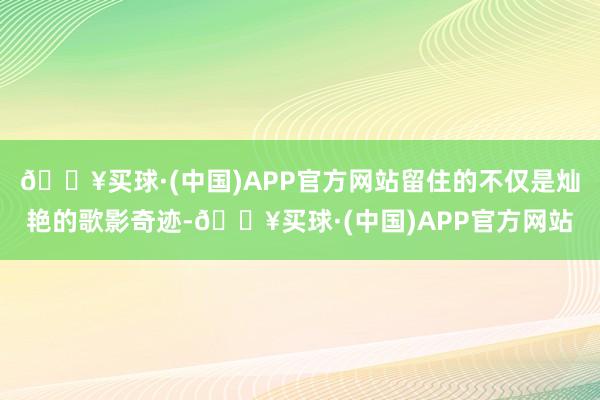 🔥买球·(中国)APP官方网站留住的不仅是灿艳的歌影奇迹-🔥买球·(中国)APP官方网站