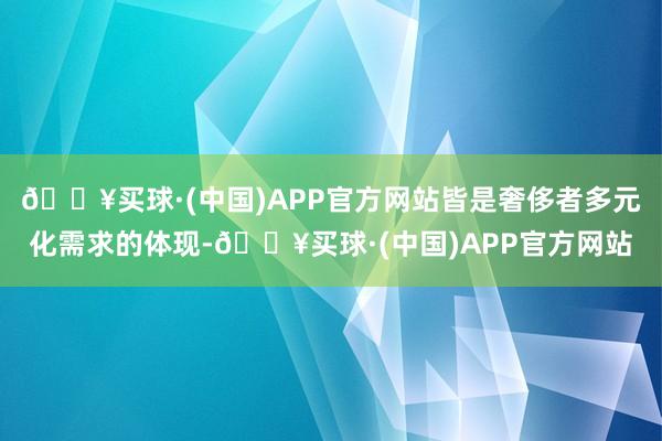 🔥买球·(中国)APP官方网站皆是奢侈者多元化需求的体现-🔥买球·(中国)APP官方网站