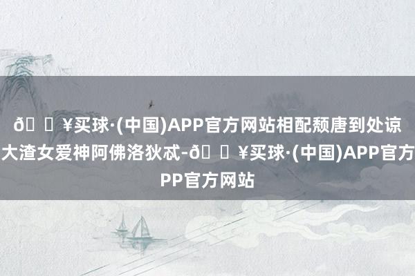 🔥买球·(中国)APP官方网站相配颓唐到处谅解的大渣女爱神阿佛洛狄忒-🔥买球·(中国)APP官方网站