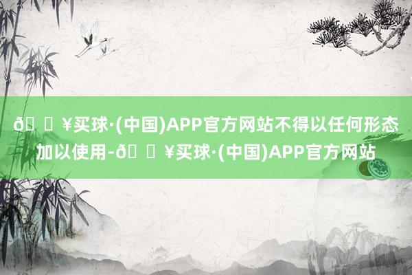 🔥买球·(中国)APP官方网站不得以任何形态加以使用-🔥买球·(中国)APP官方网站