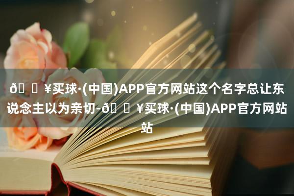 🔥买球·(中国)APP官方网站这个名字总让东说念主以为亲切-🔥买球·(中国)APP官方网站