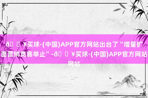 🔥买球·(中国)APP官方网站出台了“增量扩面营销竞赛举止”-🔥买球·(中国)APP官方网站