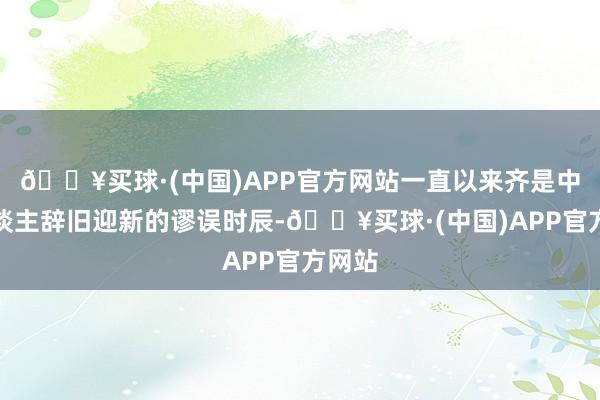 🔥买球·(中国)APP官方网站一直以来齐是中国东谈主辞旧迎新的谬误时辰-🔥买球·(中国)APP官方网站