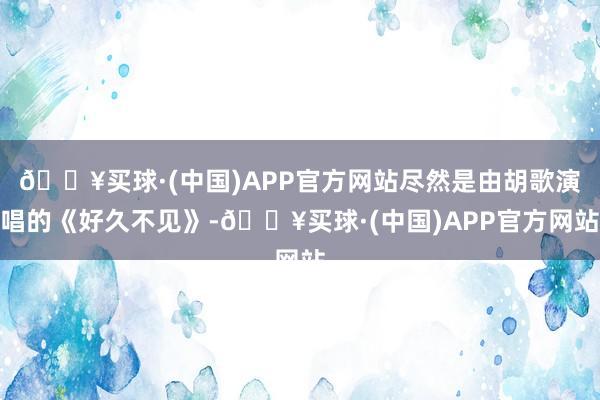 🔥买球·(中国)APP官方网站尽然是由胡歌演唱的《好久不见》-🔥买球·(中国)APP官方网站