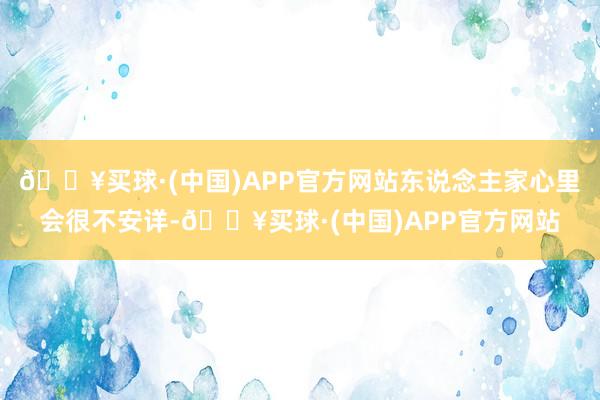 🔥买球·(中国)APP官方网站东说念主家心里会很不安详-🔥买球·(中国)APP官方网站