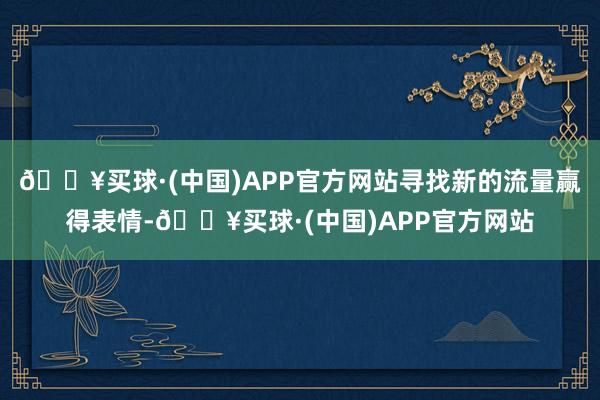 🔥买球·(中国)APP官方网站寻找新的流量赢得表情-🔥买球·(中国)APP官方网站