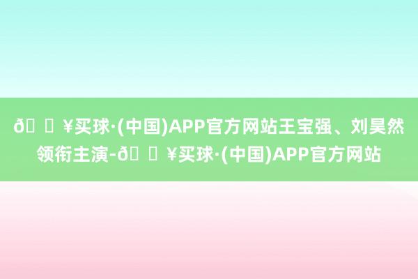 🔥买球·(中国)APP官方网站王宝强、刘昊然领衔主演-🔥买球·(中国)APP官方网站