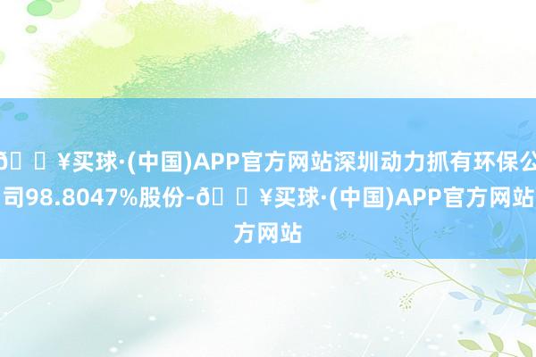 🔥买球·(中国)APP官方网站深圳动力抓有环保公司98.8047%股份-🔥买球·(中国)APP官方网站