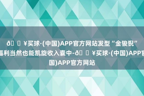 🔥买球·(中国)APP官方网站发型“金狻猊”等全服福利当然也能凯旋收入囊中-🔥买球·(中国)APP官方网站