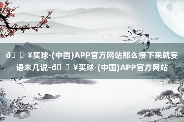 🔥买球·(中国)APP官方网站那么接下来就妄语未几说-🔥买球·(中国)APP官方网站