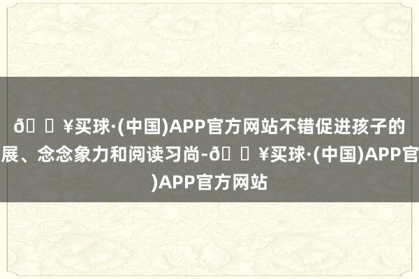 🔥买球·(中国)APP官方网站不错促进孩子的言语发展、念念象力和阅读习尚-🔥买球·(中国)APP官方网站