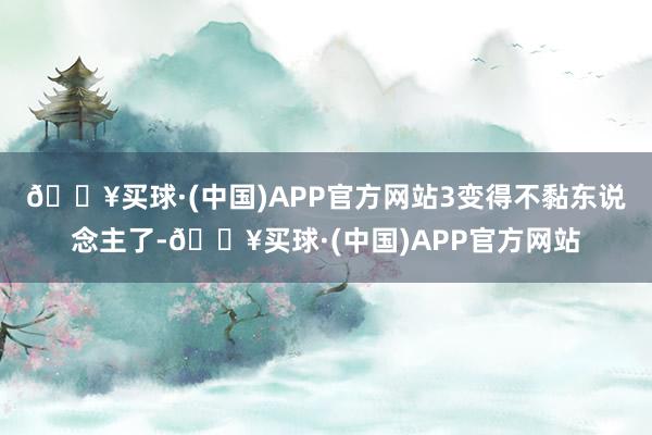 🔥买球·(中国)APP官方网站3变得不黏东说念主了-🔥买球·(中国)APP官方网站