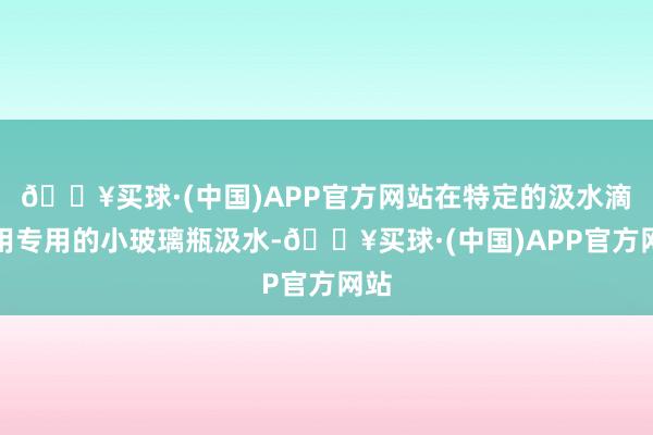 🔥买球·(中国)APP官方网站在特定的汲水滴使用专用的小玻璃瓶汲水-🔥买球·(中国)APP官方网站