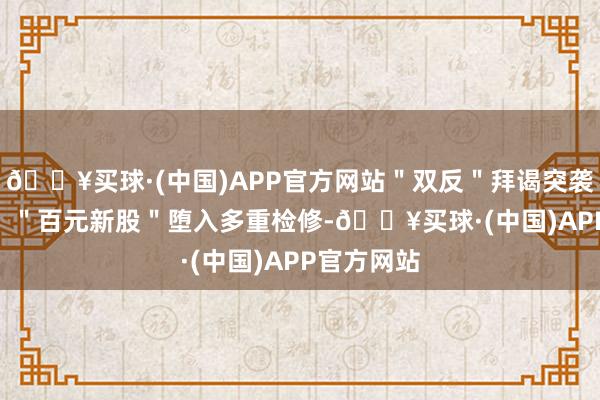 🔥买球·(中国)APP官方网站＂双反＂拜谒突袭绿通科技   ＂百元新股＂堕入多重检修-🔥买球·(中国)APP官方网站