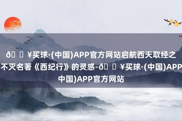 🔥买球·(中国)APP官方网站启航西天取经之旅！基于不灭名著《西纪行》的灵感-🔥买球·(中国)APP官方网站