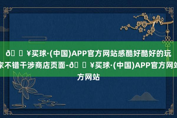 🔥买球·(中国)APP官方网站感酷好酷好的玩家不错干涉商店页面-🔥买球·(中国)APP官方网站