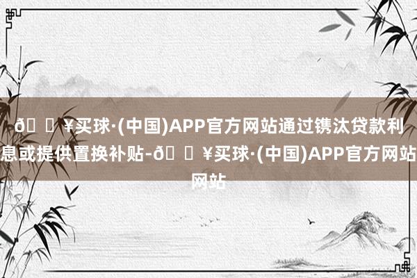 🔥买球·(中国)APP官方网站通过镌汰贷款利息或提供置换补贴-🔥买球·(中国)APP官方网站