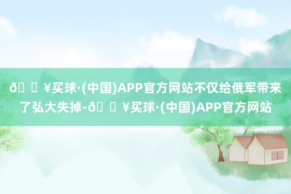 🔥买球·(中国)APP官方网站不仅给俄军带来了弘大失掉-🔥买球·(中国)APP官方网站